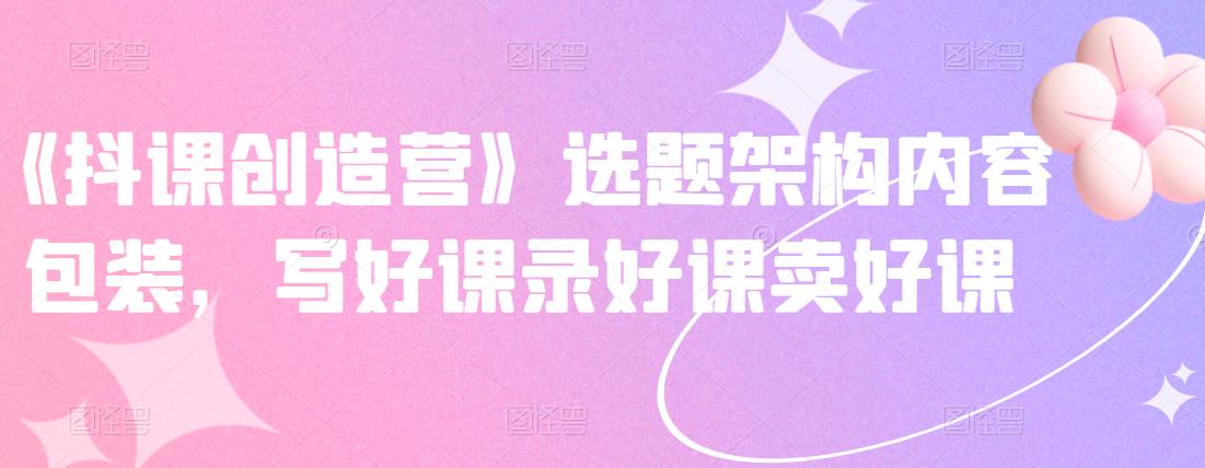 《抖课创造营》选题架构内容包装，写好课录好课卖好课-小牛学府