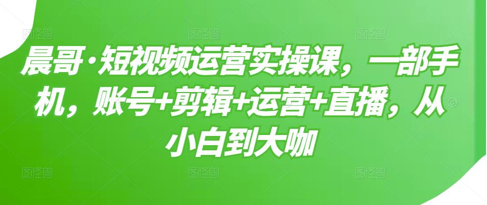 晨哥·短视频运营实操课，一部手机，账号+剪辑+运营+直播，从小白到大咖-小牛学府