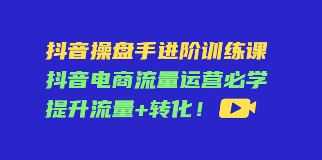 抖音操盘手进阶训练课：抖音电商流量运营必学，提升流量+转化-小牛学府
