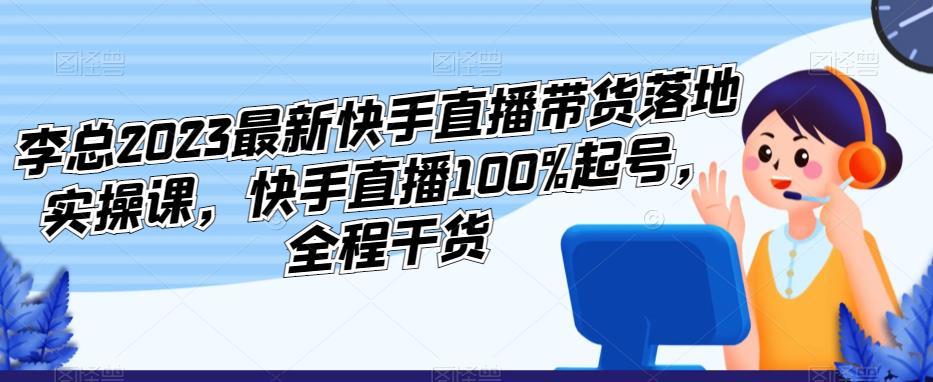 李总2023最新快手直播带货落地实操课,快手直播100%起号,全程干货-小牛学府