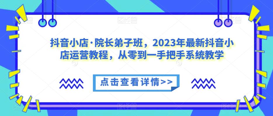 抖音小店·院长弟子班,2023年最新抖音小店运营教程,从零到一手把手系统教学-小牛学府