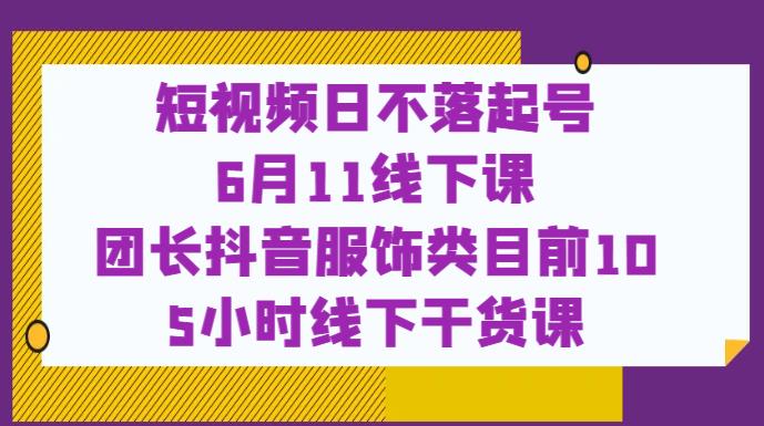 短视频日不落起号【6月11线下课】团长抖音服饰类目前10 5小时线下干货课-小牛学府