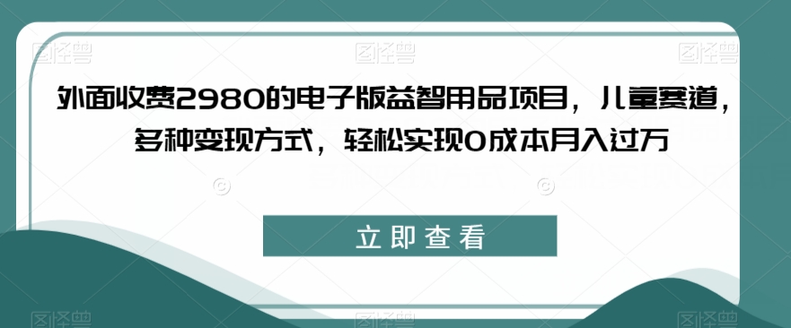 外面收费2980的电子版益智用品项目，儿童赛道，多种变现方式，轻松实现0成本月入过万【揭秘】-小牛学府
