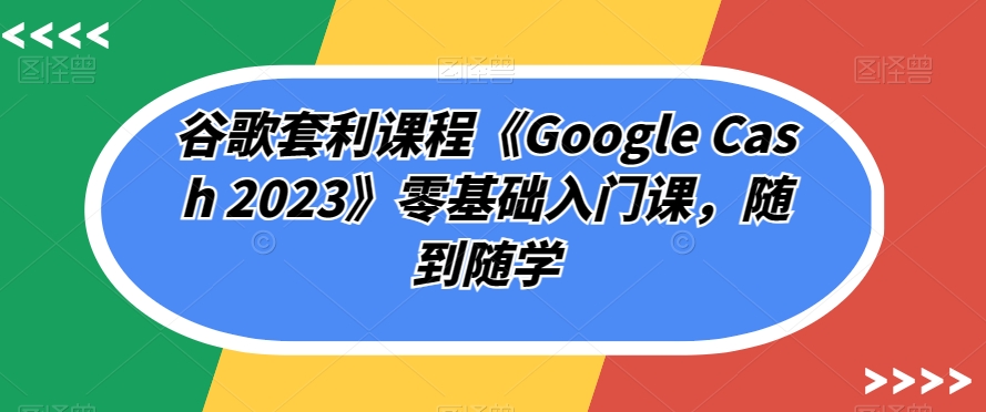 谷歌套利课程《Google Cash 2023》零基础入门课,随到随学-小牛学府