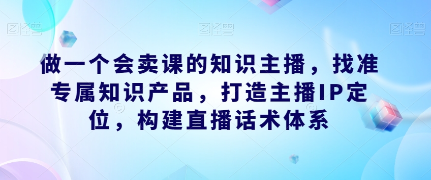 做一个会卖课的知识主播,找准专属知识产品,打造主播IP定位,构建直播话术体系-小牛学府
