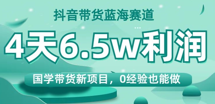 抖音带货蓝海赛道，国学带货新项目，0经验也能做，4天6.5w利润【揭秘】-小牛学府