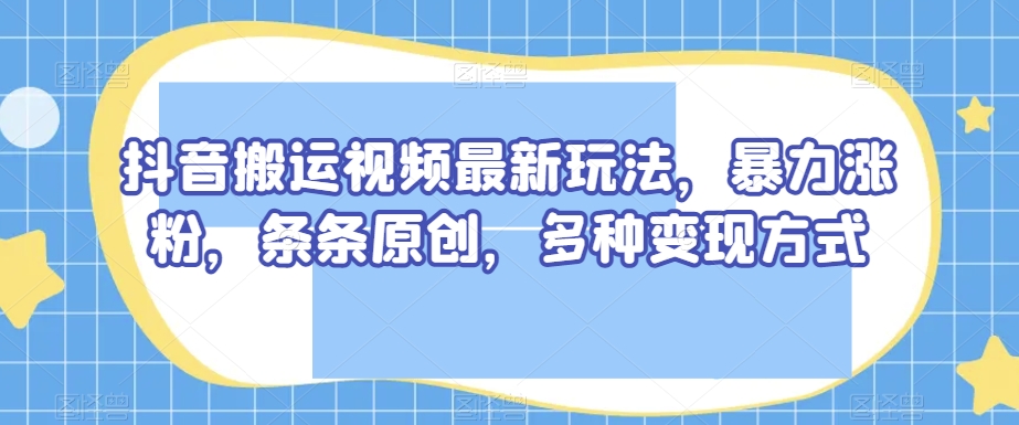 抖音搬运视频最新玩法，暴力涨粉，条条原创，多种变现方式【揭秘】-小牛学府