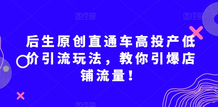 后生原创直通车高投产低价引流玩法,教你引爆店铺流量!-小牛学府
