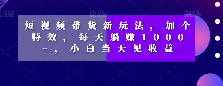 短视频带货新玩法，加个特效，每天躺赚1000+，小白当天见收益【揭秘】-小牛学府