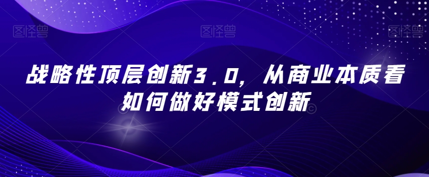 战略性顶层创新3.0，从商业本质看如何做好模式创新-小牛学府