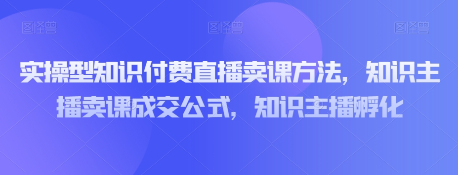 实操型知识付费直播卖课方法,知识主播卖课成交公式,知识主播孵化-小牛学府