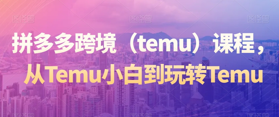 拼多多跨境(temu)课程,从Temu小白到玩转Temu-小牛学府