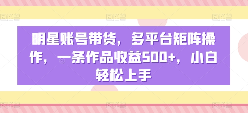 明星账号带货，多平台矩阵操作，一条作品收益500+，小白轻松上手【揭秘】-小牛学府