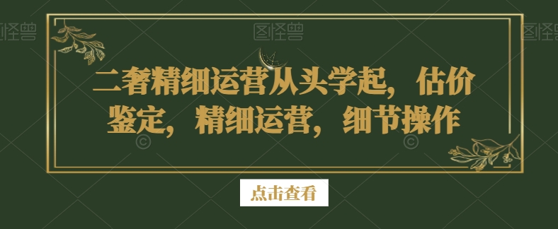 二奢精细运营从头学起,估价鉴定,精细运营,细节操作-小牛学府