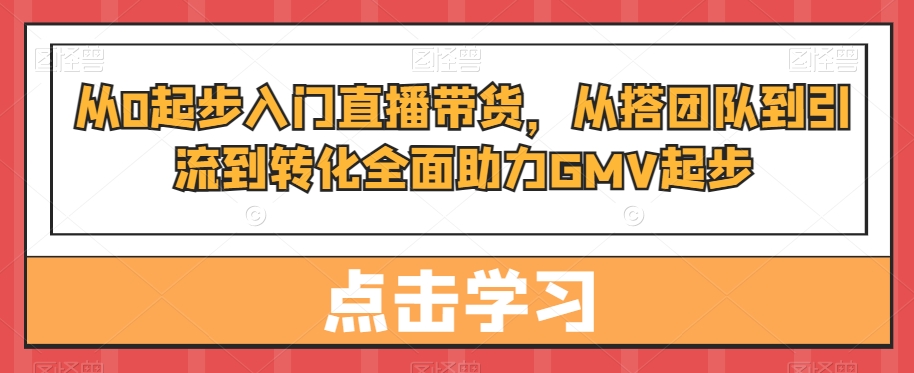 从0起步入门直播带货,从搭团队到引流到转化全面助力GMV起步-小牛学府