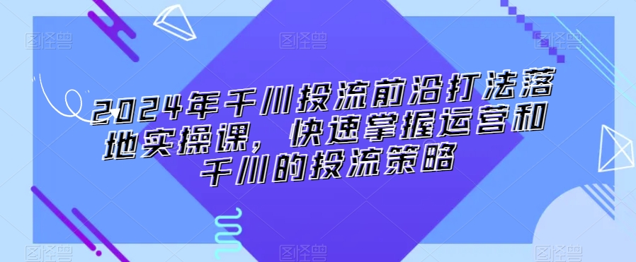 2024年千川投流前沿打法落地实操课，快速掌握运营和千川的投流策略-小牛学府