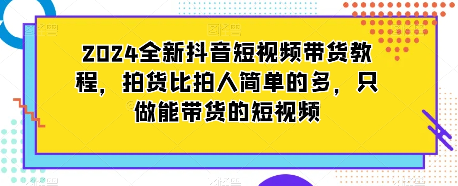 2024全新抖音短视频带货教程，拍货比拍人简单的多，只做能带货的短视频-小牛学府