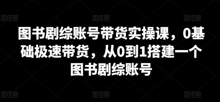 图书剧综账号带货实操课，0基础极速带货，从0到1搭建一个图书剧综账号-小牛学府