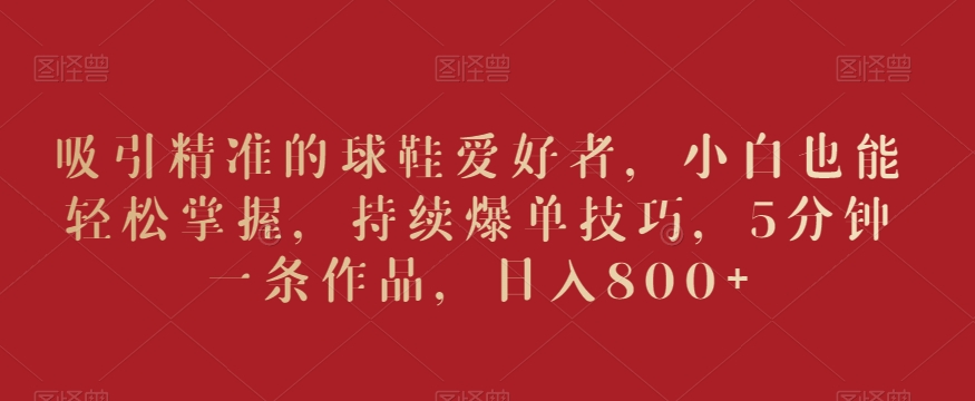 吸引精准的球鞋爱好者,小白也能轻松掌握,持续爆单技巧,5分钟一条作品,日入800+【揭秘】-小牛学府