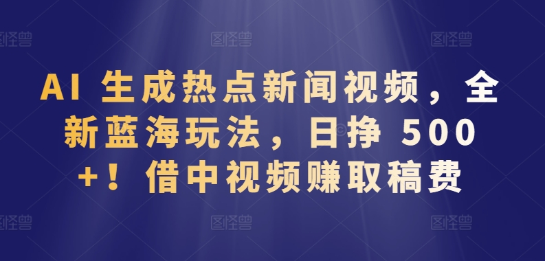 AI 生成热点新闻视频，全新蓝海玩法，日挣 500+!借中视频赚取稿费【揭秘】-小牛学府