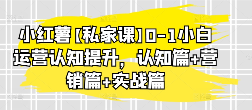 小红薯【私家课】0-1小白运营认知提升,认知篇+营销篇+实战篇-小牛学府