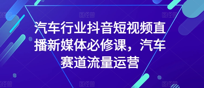 汽车行业抖音短视频直播新媒体必修课,汽车赛道流量运营-小牛学府