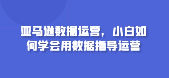 亚马逊数据运营,小白如何学会用数据指导运营-小牛学府