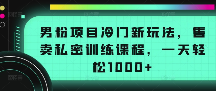 男粉项目冷门新玩法，售卖私密训练课程，一天轻松1000+【揭秘】-小牛学府