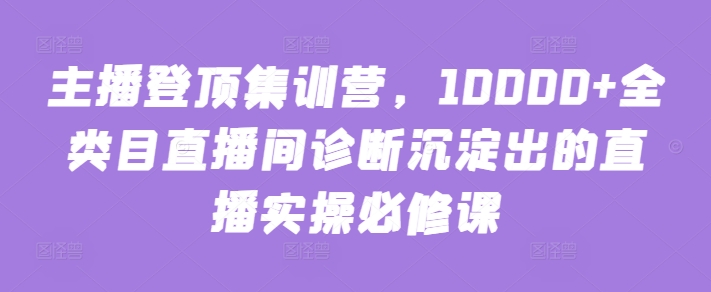 主播登顶集训营，10000+全类目直播间诊断沉淀出的直播实操必修课-小牛学府