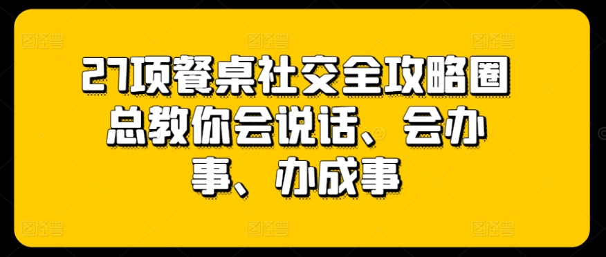 27项餐桌社交全攻略圈总教你会说话、会办事、办成事-小牛学府