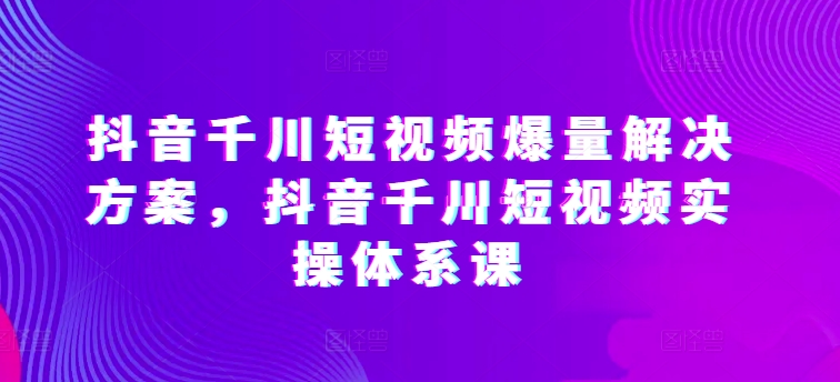 抖音千川短视频爆量解决方案,抖音千川短视频实操体系课-小牛学府