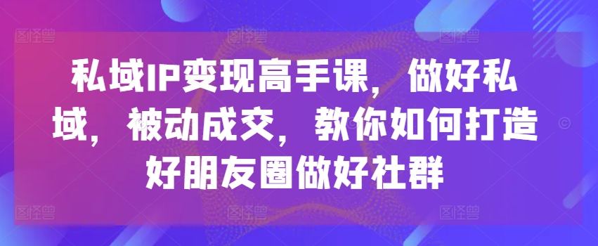 私域IP变现高手课，做好私域，被动成交，教你如何打造好朋友圈做好社群-小牛学府