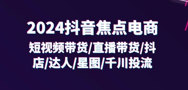 2024抖音焦点电商:短视频带货/直播带货/抖店/达人/星图/千川投流/32节课-小牛学府