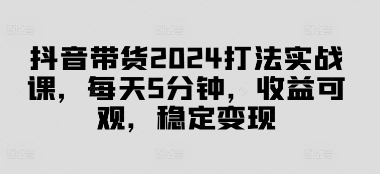 抖音带货2024打法实战课,每天5分钟,收益可观,稳定变现【揭秘】-小牛学府