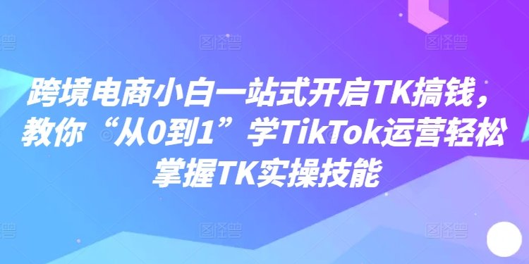 跨境电商小白一站式开启TK搞钱，教你“从0到1”学TikTok运营轻松掌握TK实操技能-小牛学府