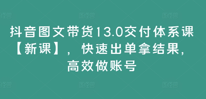 抖音图文带货13.0交付体系课【新课】,快速出单拿结果,高效做账号-小牛学府
