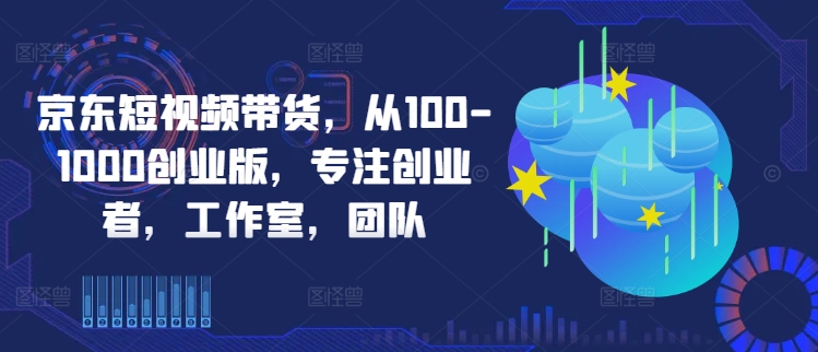 京东短视频带货,从100-1000创业版,专注创业者,工作室,团队-小牛学府