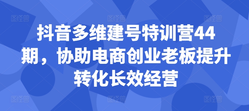 抖音多维建号特训营44期,协助电商创业老板提升转化长效经营-小牛学府