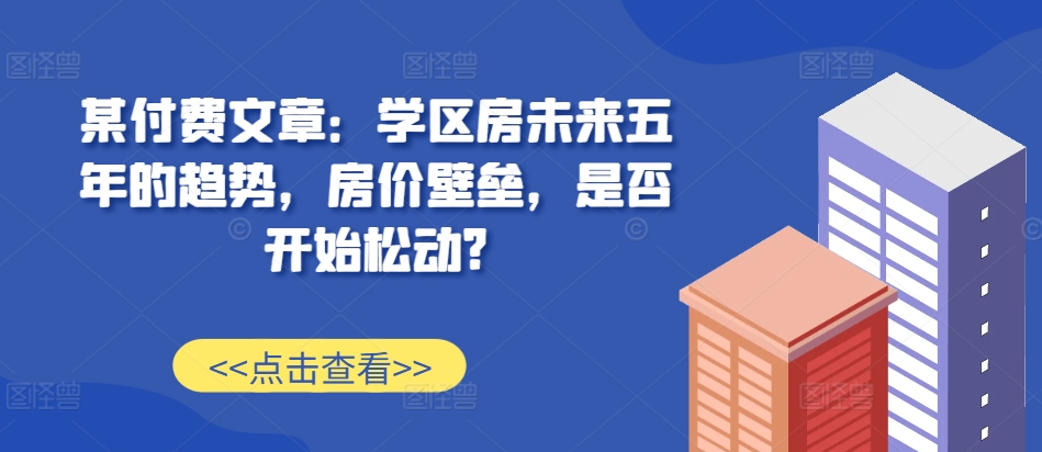 某付费文章:学区房未来五年的趋势,房价壁垒,是否开始松动?-小牛学府