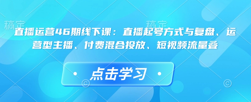 直播运营46期线下课:直播起号方式与复盘、运营型主播、付费混合投放、短视频流量叠-小牛学府