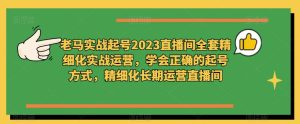 老马实战起号2023直播间全套精细化实战运营,学会正确的起号方式,精细化长期运营直播间-小牛学府