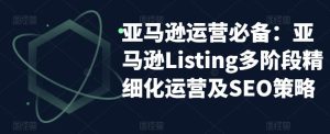 亚马逊运营必备：亚马逊Listing多阶段精细化运营及SEO策略-小牛学府