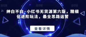 绅白不白·小红书无货源第六版,精细化进阶玩法,最全思路运营-小牛学府