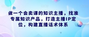 做一个会卖课的知识主播,找准专属知识产品,打造主播IP定位,构建直播话术体系-小牛学府