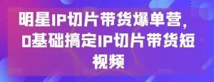 明星IP切片带货爆单营,0基础搞定IP切片带货短视频-小牛学府