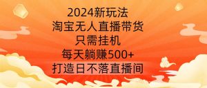 2024新玩法,淘宝无人直播带货,只需挂机,每天躺赚500+ 打造日不落直播间【揭秘】-小牛学府